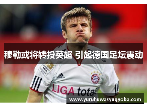 穆勒或将转投英超 引起德国足坛震动